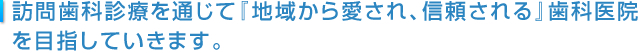 訪問歯科診療を通じて『地域から愛され、信頼される』歯科医院を目指していきます。